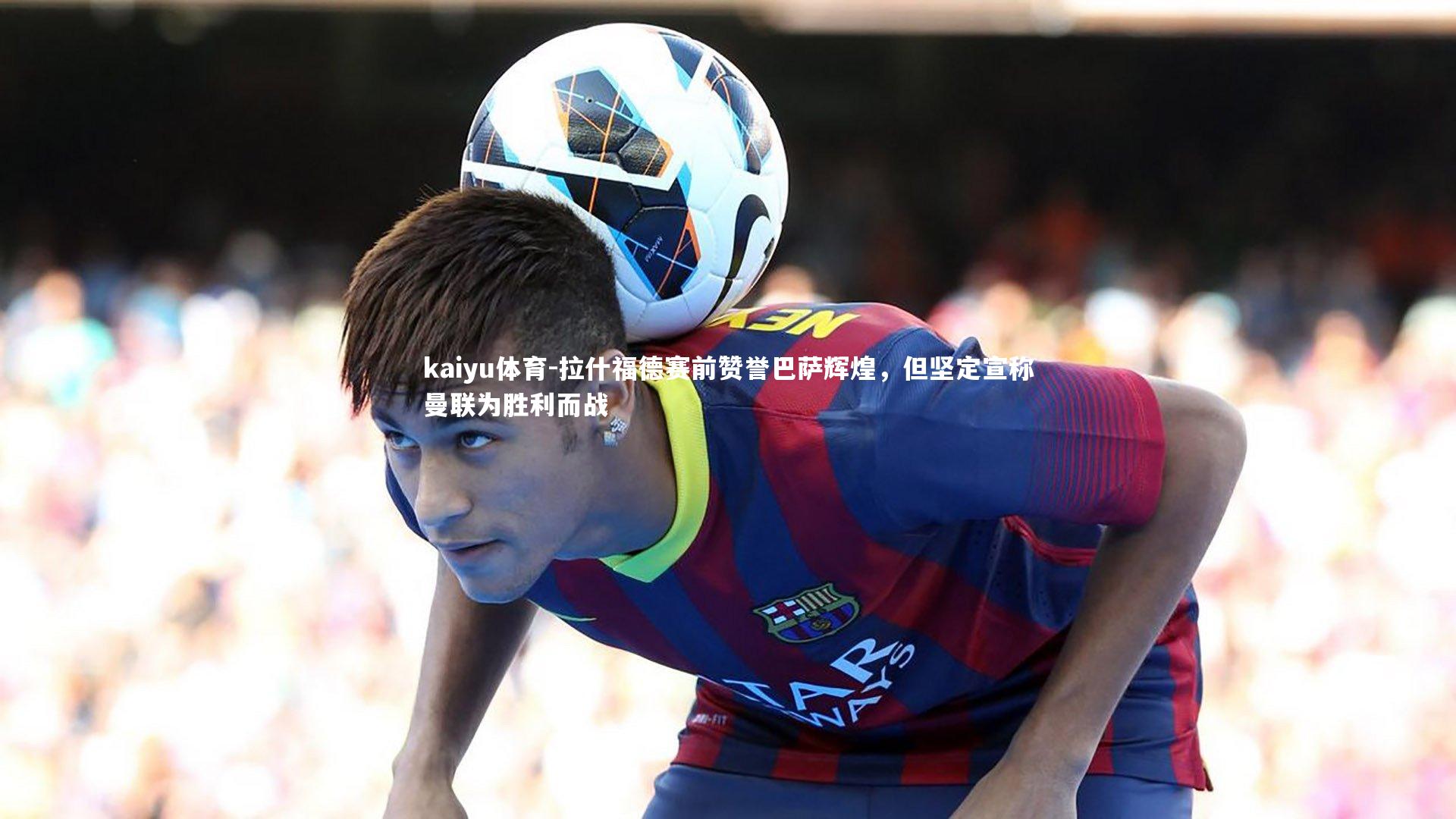 kaiyu体育-拉什福德赛前赞誉巴萨辉煌，但坚定宣称曼联为胜利而战